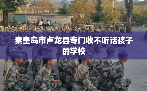 秦皇岛市卢龙县专门收不听话孩子的学校 秦皇岛市卢龙县专门收不听话孩子的学校