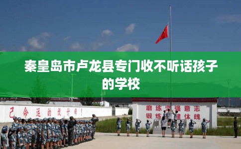 秦皇岛市卢龙县专门收不听话孩子的学校 秦皇岛市卢龙县专门收不听话孩子的学校