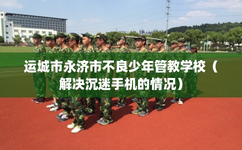 运城市永济市不良少年管教学校（解决沉迷手机的情况）