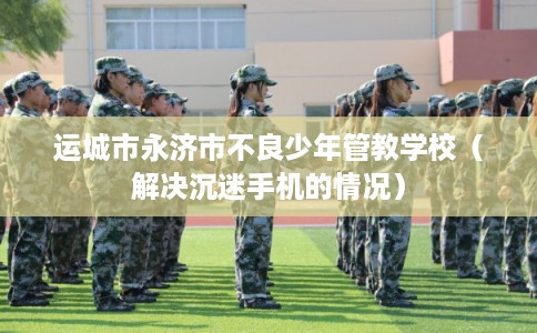 运城市永济市不良少年管教学校（解决沉迷手机的情况）