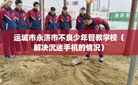 运城市永济市不良少年管教学校（解决沉迷手机的情况）