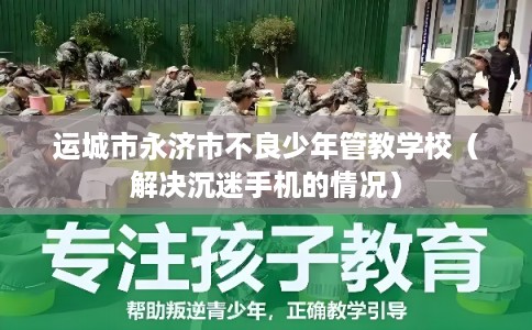 运城市永济市不良少年管教学校（解决沉迷手机的情况）