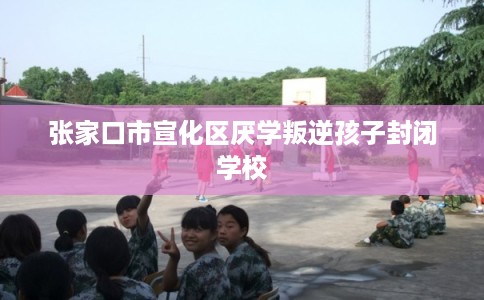 张家口市宣化区厌学叛逆孩子封闭学校 张家口市宣化区厌学叛逆孩子封闭学校