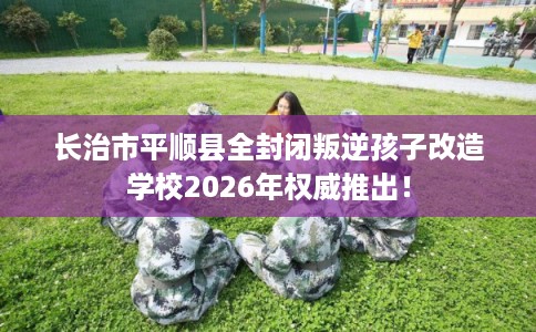 长治市平顺县全封闭叛逆孩子改造学校2026年权威推出！