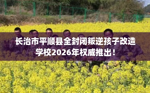长治市平顺县全封闭叛逆孩子改造学校2026年权威推出！