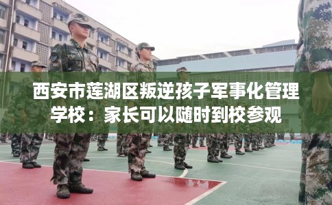 西安市莲湖区叛逆孩子军事化管理学校：家长可以随时到校参观