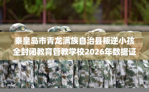 秦皇岛市青龙满族自治县叛逆小孩全封闭教育管教学校2026年数据证明! 秦皇岛市青龙满族自治县叛逆小孩全封闭教育管教学校2026年数据证明!