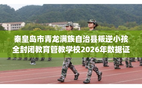 秦皇岛市青龙满族自治县叛逆小孩全封闭教育管教学校2026年数据证明! 秦皇岛市青龙满族自治县叛逆小孩全封闭教育管教学校2026年数据证明!