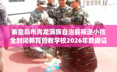 秦皇岛市青龙满族自治县叛逆小孩全封闭教育管教学校2026年数据证明! 秦皇岛市青龙满族自治县叛逆小孩全封闭教育管教学校2026年数据证明!