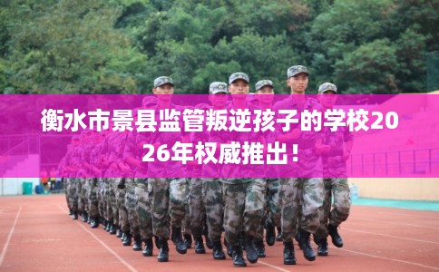 衡水市景县监管叛逆孩子的学校2026年权威推出！
