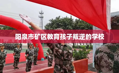 阳泉市矿区教育孩子叛逆的学校