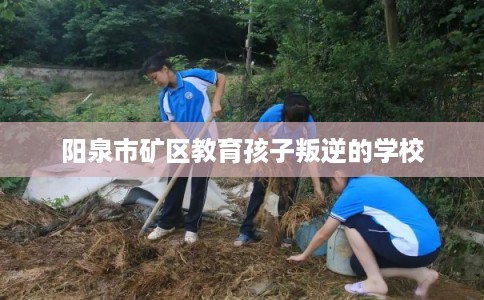 阳泉市矿区教育孩子叛逆的学校