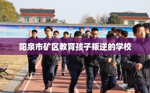阳泉市矿区教育孩子叛逆的学校