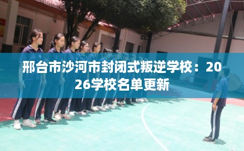 邢台市沙河市封闭式叛逆学校:2026学校名单更新 邢台市沙河市封闭式叛逆学校:2026学校名单更新