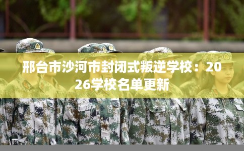 邢台市沙河市封闭式叛逆学校:2026学校名单更新 邢台市沙河市封闭式叛逆学校:2026学校名单更新