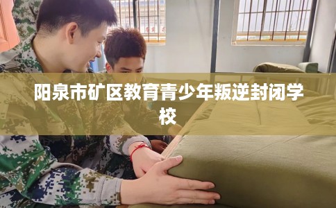 阳泉市矿区教育青少年叛逆封闭学校