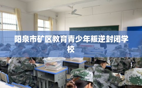 阳泉市矿区教育青少年叛逆封闭学校