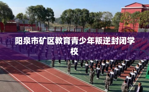 阳泉市矿区教育青少年叛逆封闭学校