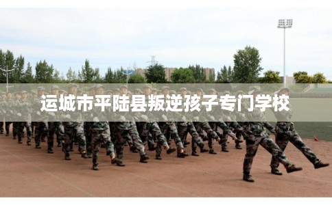 运城市平陆县叛逆孩子专门学校 运城市平陆县叛逆孩子专门学校