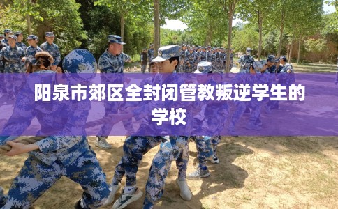 阳泉市郊区全封闭管教叛逆学生的学校