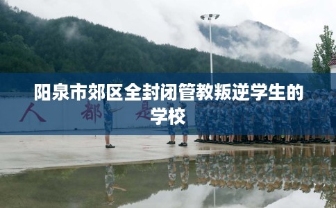 阳泉市郊区全封闭管教叛逆学生的学校