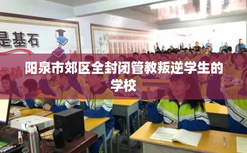 阳泉市郊区全封闭管教叛逆学生的学校