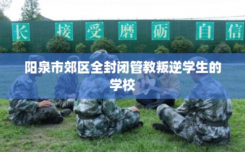 阳泉市郊区全封闭管教叛逆学生的学校