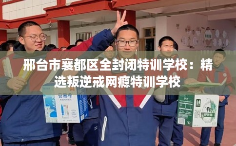 邢台市襄都区全封闭特训学校:精选叛逆戒网瘾特训学校 邢台市襄都区全封闭特训学校:精选叛逆戒网瘾特训学校