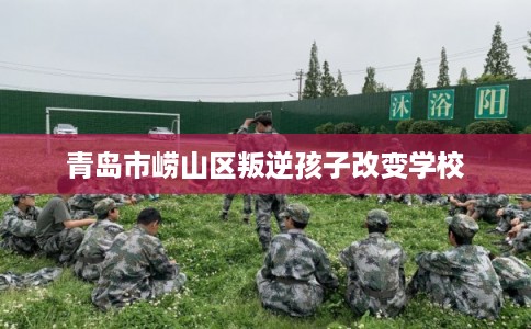 青岛市崂山区叛逆孩子改变学校