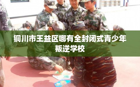铜川市王益区哪有全封闭式青少年叛逆学校 铜川市王益区哪有全封闭式青少年叛逆学校