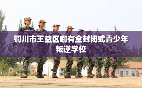 铜川市王益区哪有全封闭式青少年叛逆学校 铜川市王益区哪有全封闭式青少年叛逆学校
