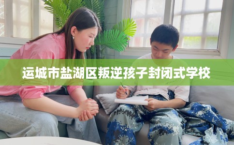 运城市盐湖区叛逆孩子封闭式学校