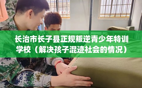 长治市长子县正规叛逆青少年特训学校（解决孩子混迹社会的情况）