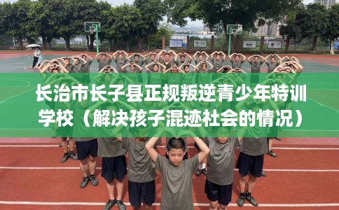 长治市长子县正规叛逆青少年特训学校（解决孩子混迹社会的情况）