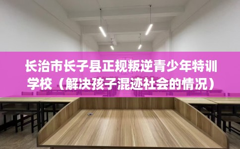 长治市长子县正规叛逆青少年特训学校（解决孩子混迹社会的情况）
