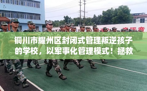 铜川市耀州区封闭式管理叛逆孩子的学校,以军事化管理模式!拯救孩子! 铜川市耀州区封闭式管理叛逆孩子的学校,以军事化管理模式!拯救孩子!