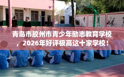 青岛市胶州市青少年励志教育学校，2026年好评极高这十家学校！