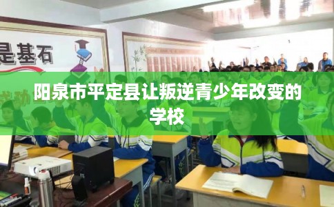 阳泉市平定县让叛逆青少年改变的学校
