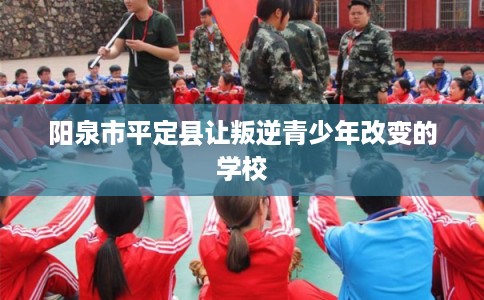 阳泉市平定县让叛逆青少年改变的学校