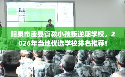 阳泉市盂县管教小孩叛逆期学校，2026年当地优选学校排名推荐!