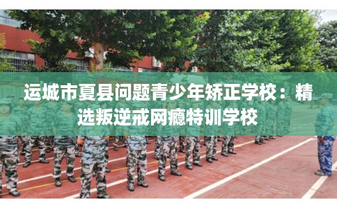 运城市夏县问题青少年矫正学校：精选叛逆戒网瘾特训学校