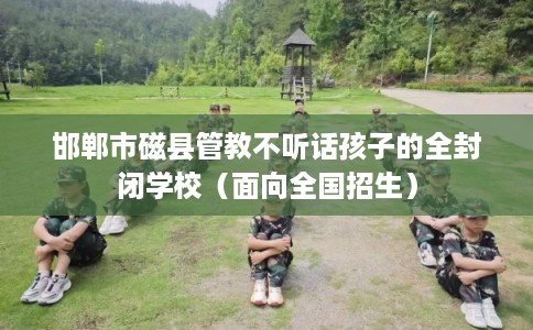 邯郸市磁县管教不听话孩子的全封闭学校(面向全国招生) 邯郸市磁县管教不听话孩子的全封闭学校(面向全国招生)