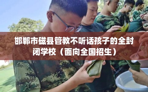 邯郸市磁县管教不听话孩子的全封闭学校(面向全国招生) 邯郸市磁县管教不听话孩子的全封闭学校(面向全国招生)