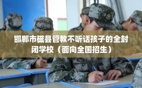 邯郸市磁县管教不听话孩子的全封闭学校(面向全国招生) 邯郸市磁县管教不听话孩子的全封闭学校(面向全国招生)