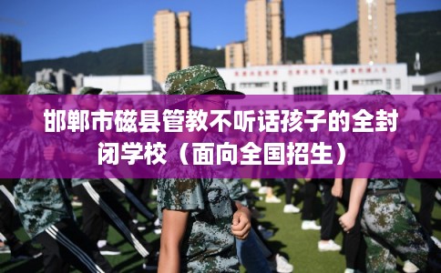 邯郸市磁县管教不听话孩子的全封闭学校(面向全国招生) 邯郸市磁县管教不听话孩子的全封闭学校(面向全国招生)