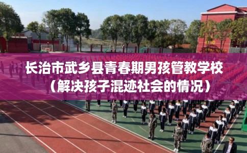 长治市武乡县青春期男孩管教学校(解决孩子混迹社会的情况) 长治市武乡县青春期男孩管教学校(解决孩子混迹社会的情况)