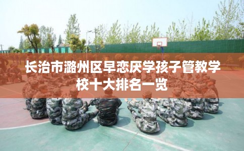 长治市潞州区早恋厌学孩子管教学校十大排名一览