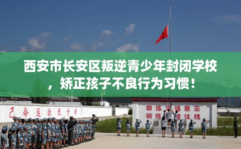 西安市长安区叛逆青少年封闭学校，矫正孩子不良行为习惯！
