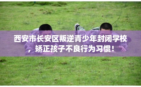 西安市长安区叛逆青少年封闭学校，矫正孩子不良行为习惯！
