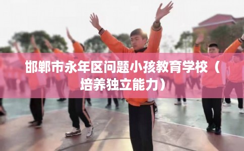 邯郸市永年区问题小孩教育学校(培养独立能力) 邯郸市永年区问题小孩教育学校(培养独立能力)